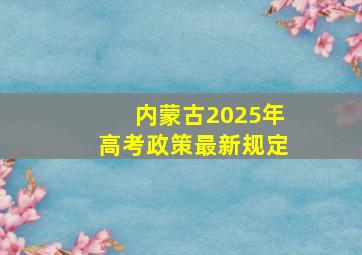 内蒙古2025年高考政策最新规定