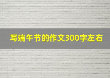 写端午节的作文300字左右