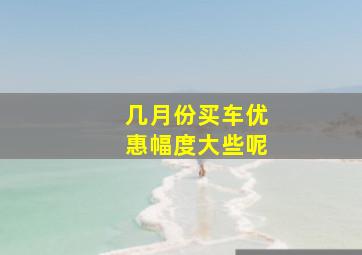 几月份买车优惠幅度大些呢