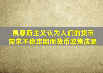 凯恩斯主义认为人们的货币需求不稳定因而货币政策应是