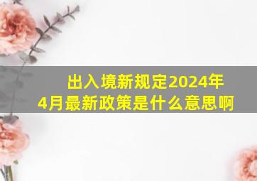 出入境新规定2024年4月最新政策是什么意思啊