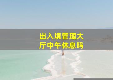 出入境管理大厅中午休息吗