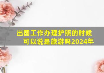 出国工作办理护照的时候可以说是旅游吗2024年