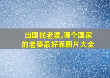 出国找老婆,哪个国家的老婆最好呢图片大全