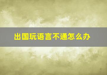 出国玩语言不通怎么办