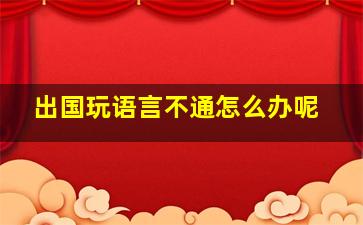 出国玩语言不通怎么办呢