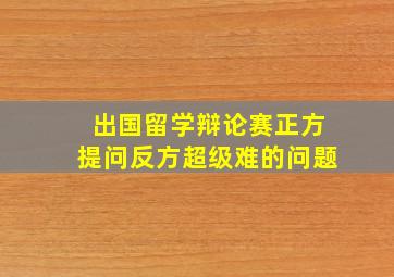 出国留学辩论赛正方提问反方超级难的问题