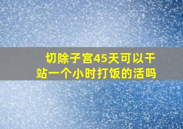 切除子宫45天可以干站一个小时打饭的活吗