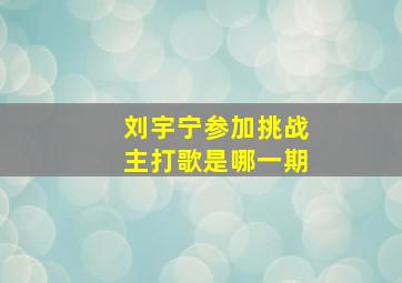 刘宇宁参加挑战主打歌是哪一期