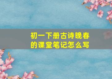 初一下册古诗晚春的课堂笔记怎么写