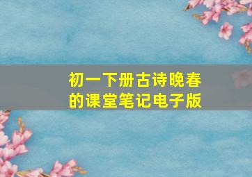 初一下册古诗晚春的课堂笔记电子版