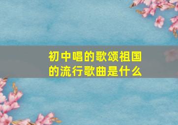 初中唱的歌颂祖国的流行歌曲是什么