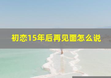 初恋15年后再见面怎么说