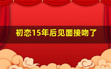 初恋15年后见面接吻了