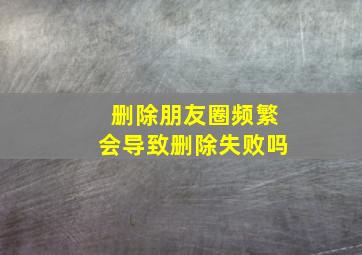 删除朋友圈频繁会导致删除失败吗