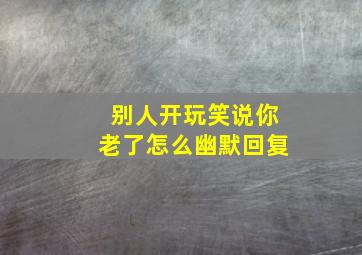 别人开玩笑说你老了怎么幽默回复