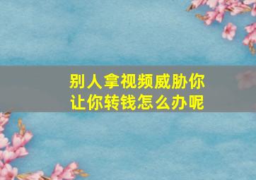 别人拿视频威胁你让你转钱怎么办呢