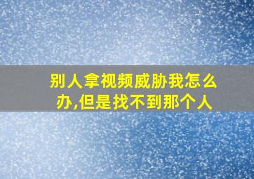 别人拿视频威胁我怎么办,但是找不到那个人