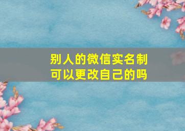 别人的微信实名制可以更改自己的吗