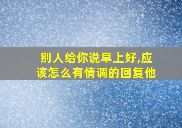 别人给你说早上好,应该怎么有情调的回复他