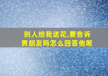 别人给我送花,要告诉男朋友吗怎么回答他呢