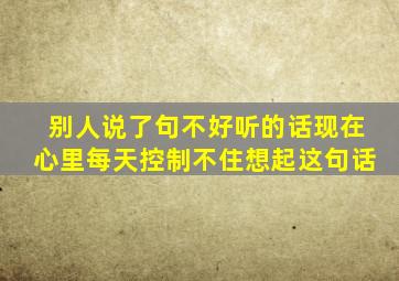 别人说了句不好听的话现在心里每天控制不住想起这句话