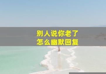 别人说你老了怎么幽默回复