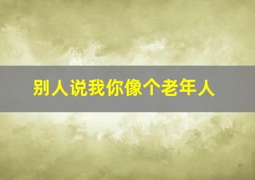 别人说我你像个老年人