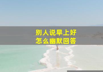 别人说早上好怎么幽默回答