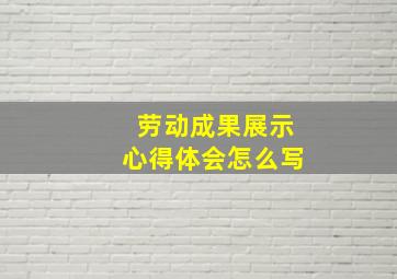 劳动成果展示心得体会怎么写