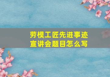 劳模工匠先进事迹宣讲会题目怎么写