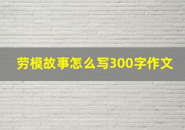 劳模故事怎么写300字作文