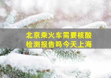 北京乘火车需要核酸检测报告吗今天上海