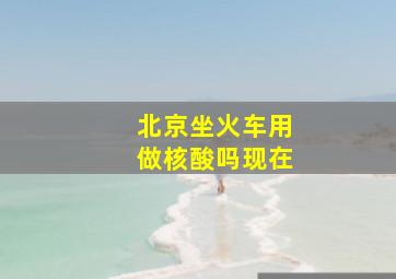 北京坐火车用做核酸吗现在