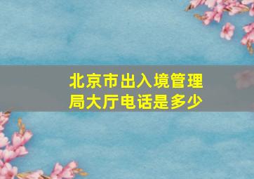 北京市出入境管理局大厅电话是多少