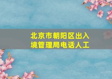 北京市朝阳区出入境管理局电话人工