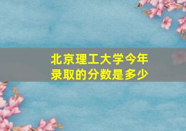 北京理工大学今年录取的分数是多少