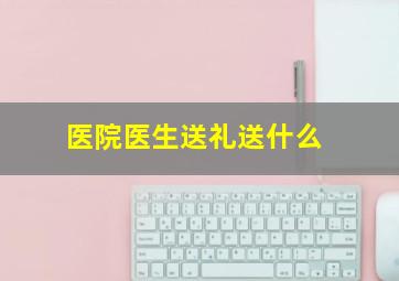 医院医生送礼送什么