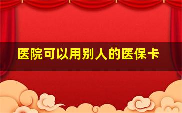 医院可以用别人的医保卡