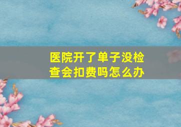 医院开了单子没检查会扣费吗怎么办