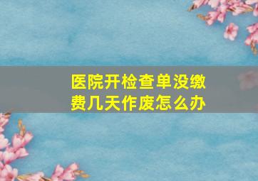 医院开检查单没缴费几天作废怎么办