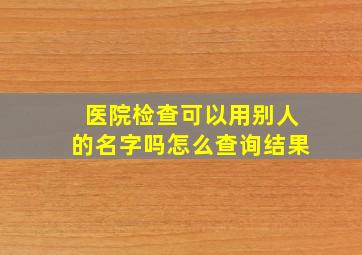 医院检查可以用别人的名字吗怎么查询结果