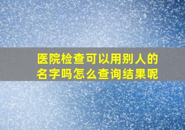 医院检查可以用别人的名字吗怎么查询结果呢