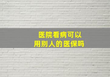 医院看病可以用别人的医保吗