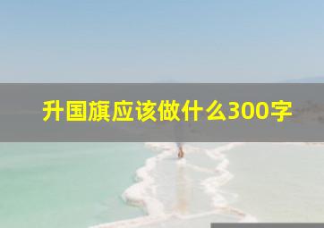 升国旗应该做什么300字