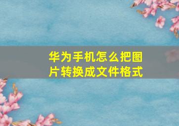 华为手机怎么把图片转换成文件格式