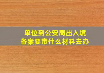 单位到公安局出入境备案要带什么材料去办