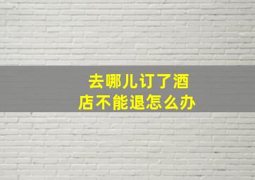 去哪儿订了酒店不能退怎么办