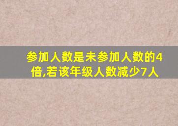 参加人数是未参加人数的4倍,若该年级人数减少7人