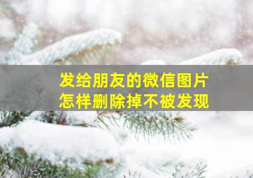 发给朋友的微信图片怎样删除掉不被发现